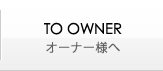 TO OWNER｜オーナー様へ